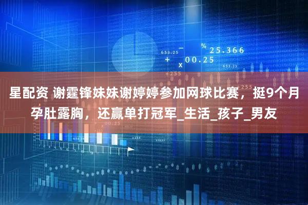 星配资 谢霆锋妹妹谢婷婷参加网球比赛，挺9个月孕肚露胸，还赢单打冠军_生活_孩子_男友