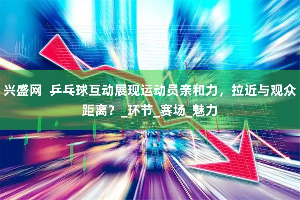 兴盛网  乒乓球互动展现运动员亲和力，拉近与观众距离？_环节_赛场_魅力