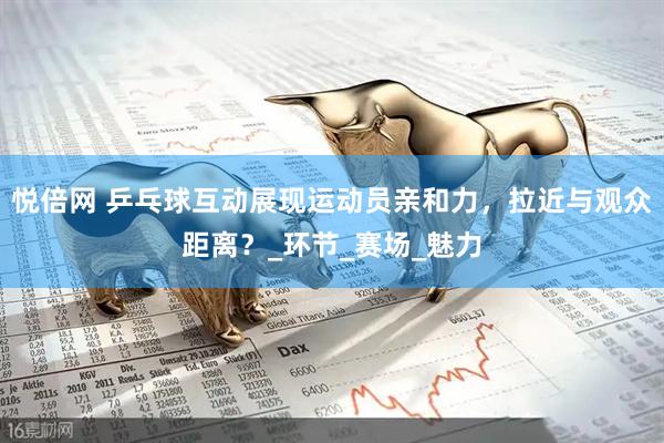 悦倍网 乒乓球互动展现运动员亲和力，拉近与观众距离？_环节_赛场_魅力