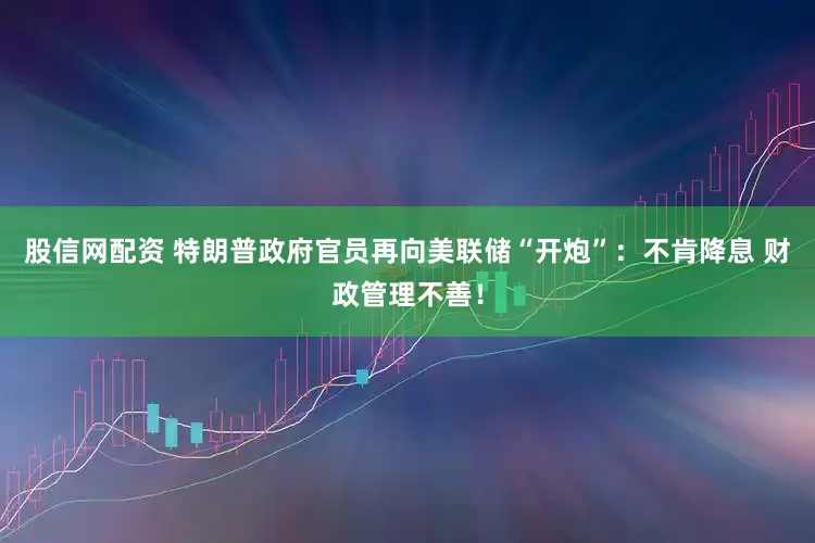 股信网配资 特朗普政府官员再向美联储“开炮”:不肯降息 财政管理不善!