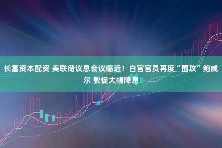 长富资本配资 美联储议息会议临近！白宫官员再度“围攻”鲍威尔 敦促大幅降息