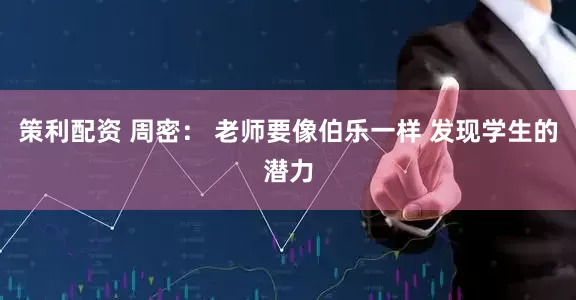 策利配资 周密： 老师要像伯乐一样 发现学生的潜力
