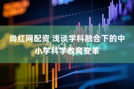 尚红网配资 浅谈学科融合下的中小学科学教育变革