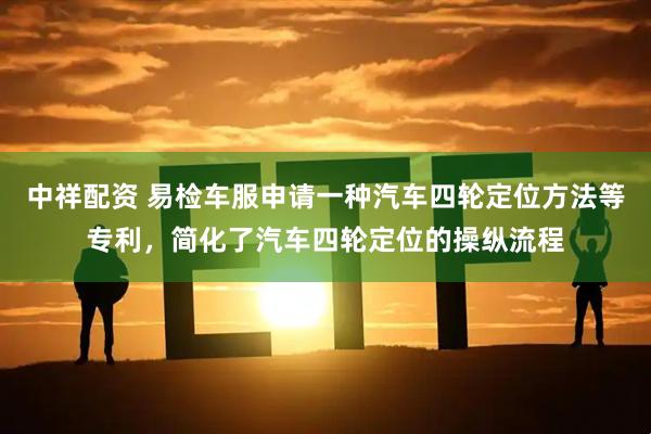 中祥配资 易检车服申请一种汽车四轮定位方法等专利，简化了汽车四轮定位的操纵流程