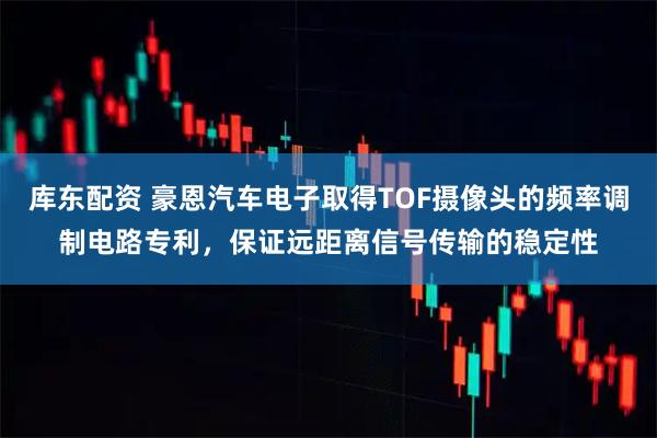 库东配资 豪恩汽车电子取得TOF摄像头的频率调制电路专利，保证远距离信号传输的稳定性