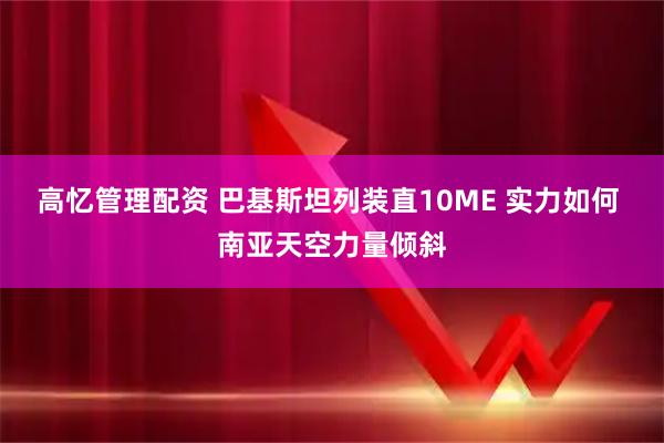 高忆管理配资 巴基斯坦列装直10ME 实力如何 南亚天空力量倾斜