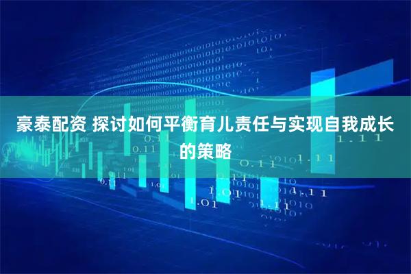 豪泰配资 探讨如何平衡育儿责任与实现自我成长的策略