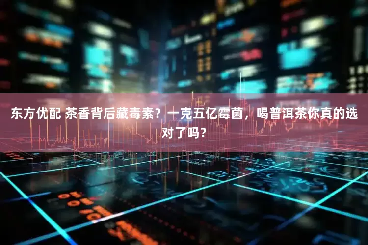 东方优配 茶香背后藏毒素？一克五亿霉菌，喝普洱茶你真的选对了吗？
