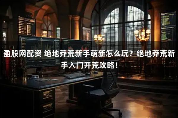 盈股网配资 绝地莽荒新手萌新怎么玩？绝地莽荒新手入门开荒攻略！