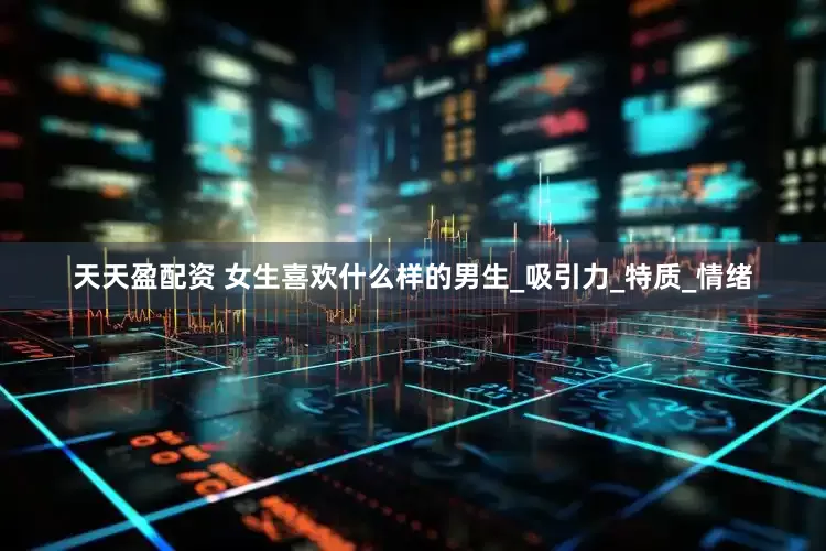 天天盈配资 女生喜欢什么样的男生_吸引力_特质_情绪