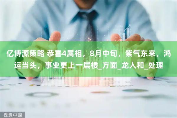 亿博源策略 恭喜4属相，8月中旬，紫气东来，鸿运当头，事业更上一层楼_方面_龙人和_处理