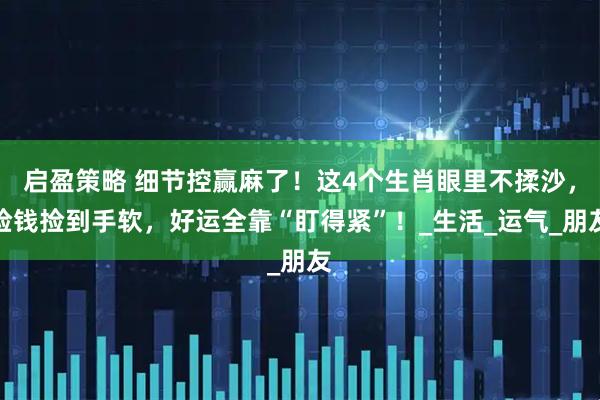 启盈策略 细节控赢麻了！这4个生肖眼里不揉沙，捡钱捡到手软，好运全靠“盯得紧”！_生活_运气_朋友