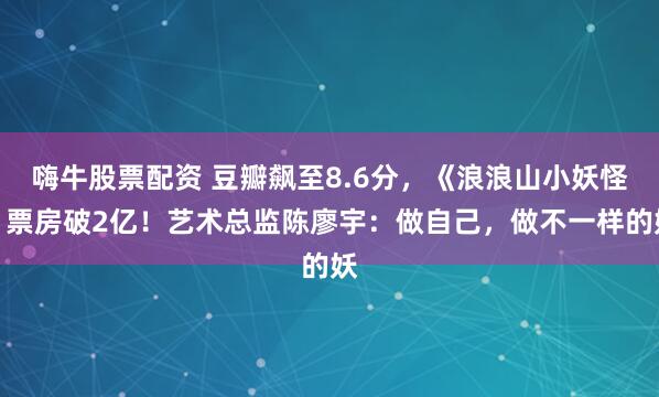 嗨牛股票配资 豆瓣飙至8.6分，《浪浪山小妖怪》票房破2亿！艺术总监陈廖宇：做自己，做不一样的妖