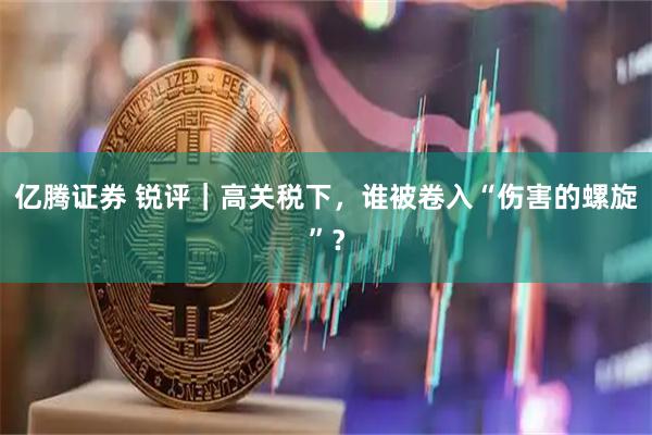亿腾证券 锐评｜高关税下，谁被卷入“伤害的螺旋”？