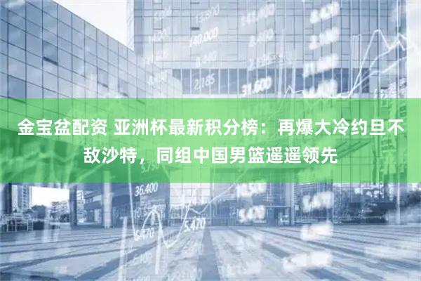 金宝盆配资 亚洲杯最新积分榜：再爆大冷约旦不敌沙特，同组中国男篮遥遥领先