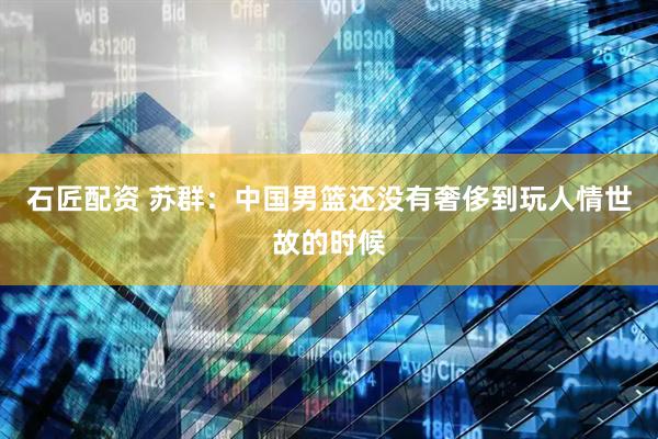 石匠配资 苏群：中国男篮还没有奢侈到玩人情世故的时候