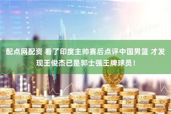 配点网配资 看了印度主帅赛后点评中国男篮 才发现王俊杰已是郭士强王牌球员！