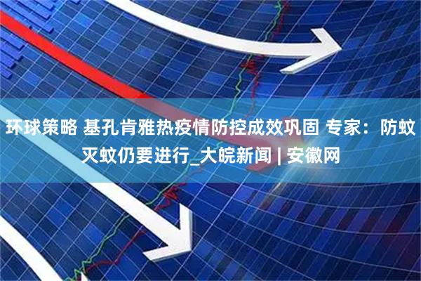环球策略 基孔肯雅热疫情防控成效巩固 专家：防蚊灭蚊仍要进行_大皖新闻 | 安徽网