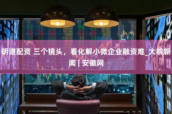 明道配资 三个镜头，看化解小微企业融资难_大皖新闻 | 安徽网