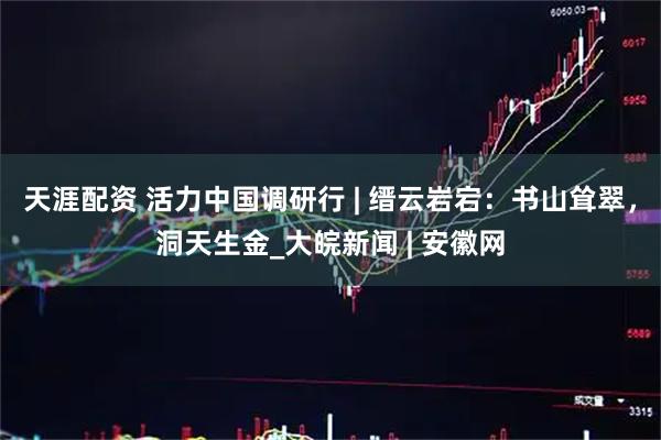 天涯配资 活力中国调研行 | 缙云岩宕：书山耸翠，洞天生金_大皖新闻 | 安徽网