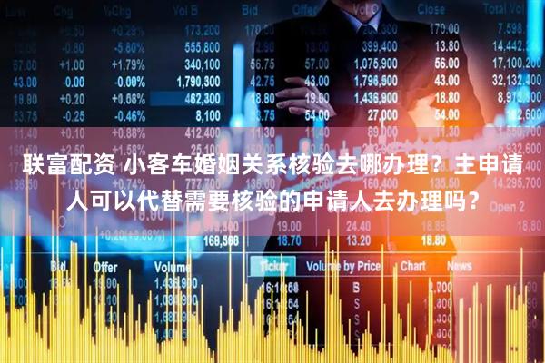 联富配资 小客车婚姻关系核验去哪办理？主申请人可以代替需要核验的申请人去办理吗？