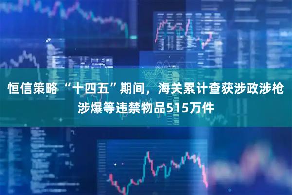 恒信策略 “十四五”期间，海关累计查获涉政涉枪涉爆等违禁物品515万件