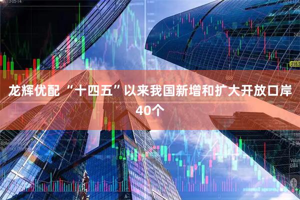 龙辉优配 “十四五”以来我国新增和扩大开放口岸40个