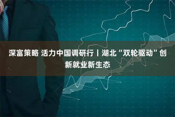 深富策略 活力中国调研行丨湖北“双轮驱动”创新就业新生态