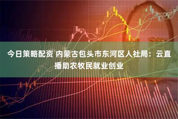 今日策略配资 内蒙古包头市东河区人社局：云直播助农牧民就业创业