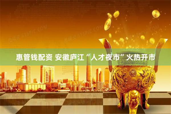 惠管钱配资 安徽庐江“人才夜市”火热开市