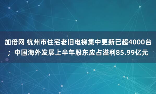 加倍网 杭州市住宅老旧电梯集中更新已超4000台；中国海外发展上半年股东应占溢利85.99亿元