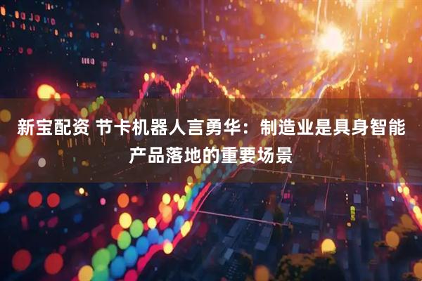 新宝配资 节卡机器人言勇华：制造业是具身智能产品落地的重要场景