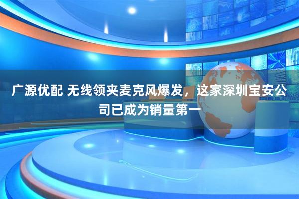 广源优配 无线领夹麦克风爆发，这家深圳宝安公司已成为销量第一
