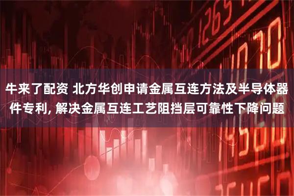 牛来了配资 北方华创申请金属互连方法及半导体器件专利, 解决金属互连工艺阻挡层可靠性下降问题