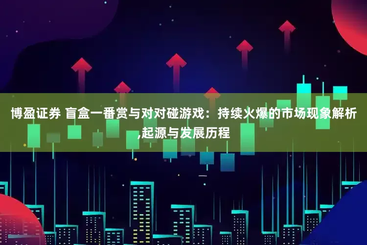 博盈证券 盲盒一番赏与对对碰游戏：持续火爆的市场现象解析,起源与发展历程