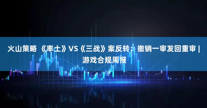 火山策略 《率土》VS《三战》案反转：撤销一审发回重审 | 游戏合规周报