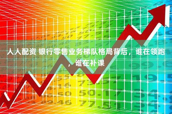 人人配资 银行零售业务梯队格局背后，谁在领跑，谁在补课