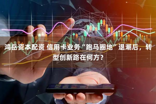 鸿岳资本配资 信用卡业务“跑马圈地”退潮后，转型创新路在何方？