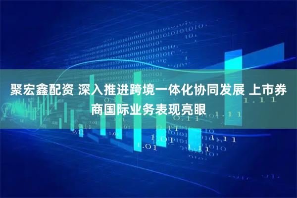 聚宏鑫配资 深入推进跨境一体化协同发展 上市券商国际业务表现亮眼