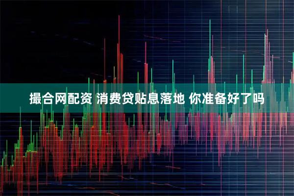 撮合网配资 消费贷贴息落地 你准备好了吗
