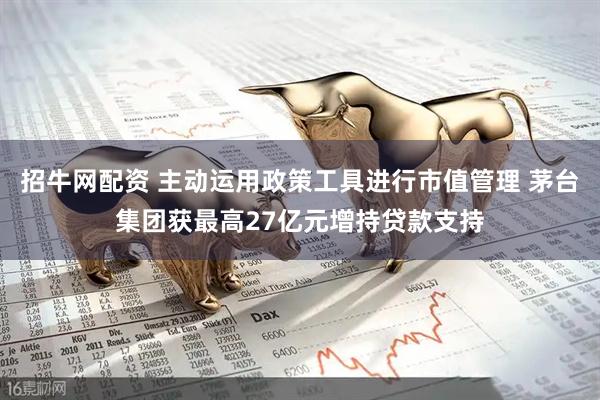 招牛网配资 主动运用政策工具进行市值管理 茅台集团获最高27亿元增持贷款支持