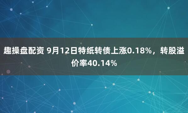 趣操盘配资 9月12日特纸转债上涨0.18%，转股溢价率40.14%