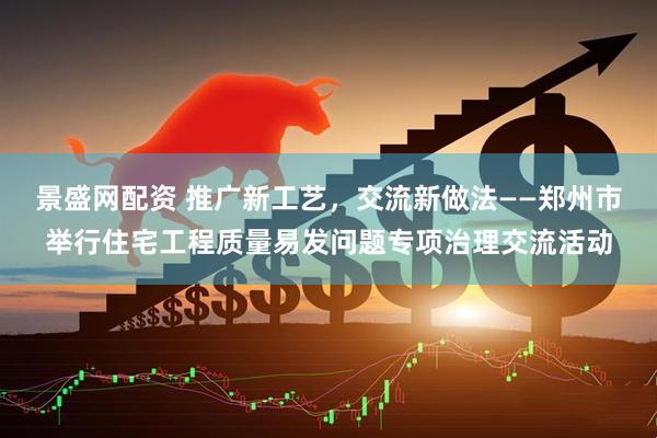 景盛网配资 推广新工艺，交流新做法——郑州市举行住宅工程质量易发问题专项治理交流活动