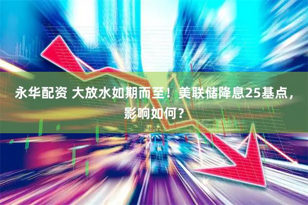 永华配资 大放水如期而至！美联储降息25基点，影响如何？