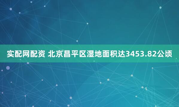 实配网配资 北京昌平区湿地面积达3453.82公顷