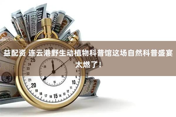 益配资 连云港野生动植物科普馆这场自然科普盛宴太燃了！