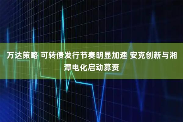 万达策略 可转债发行节奏明显加速 安克创新与湘潭电化启动募资