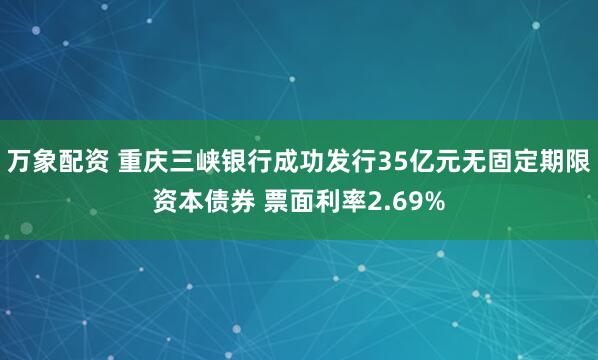 万象配资 重庆三峡银行成功发行35亿元无固定期限资本债券 票面利率2.69%