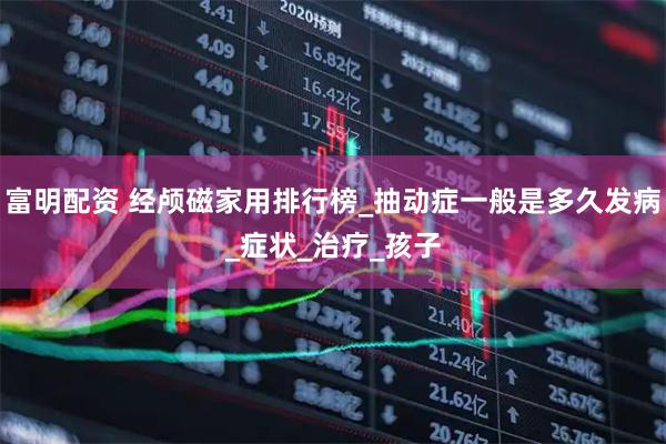 富明配资 经颅磁家用排行榜_抽动症一般是多久发病_症状_治疗_孩子