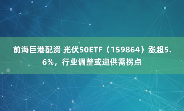 前海巨港配资 光伏50ETF（159864）涨超5.6%，行业调整或迎供需拐点